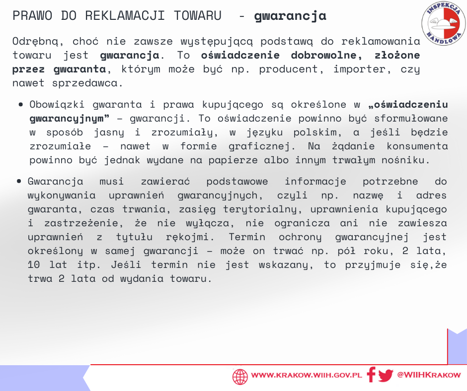 Na grafice w prawym górnym rogu zamieszczono logo Inspekcji Handlowej oraz tytuł „ PRAWO DO REKLAMACJI TOWARU – gwarancja”. Poniżej zamieszczono podtytuł „Odrębną, choć nie zawsze występującą podstawą do reklamowania towaru jest gwarancja. To oświadczenie dobrowolne, złożone przez gwaranta, którym może być np. producent, importer, czy nawet sprzedawca.” oraz tekst „Obowiązki gwaranta i prawa kupującego są określone w „oświadczeniu gwarancyjnym” – gwarancji. To oświadczenie powinno być sformułowane w sposób jasny i zrozumiały, w języku polskim, a jeśli będzie zrozumiałe – nawet w formie graficznej. Na żądanie konsumenta powinno być jednak wydane na papierze albo innym trwałym nośniku. Gwarancja musi zawierać podstawowe informacje potrzebne do wykonywania uprawnień gwarancyjnych, czyli np. nazwę i adres gwaranta, czas trwania, zasięg terytorialny, uprawnienia kupującego i zastrzeżenie, że nie wyłącza, nie ogranicza ani nie zawiesza uprawnień z tytułu rękojmi. Termin ochrony gwarancyjnej jest określony w samej gwarancji – może on trwać np. pół roku, 2 lata, 10 lat itp. Jeśli termin nie jest wskazany, to przyjmuje się,że trwa 2 lata od wydania towaru.” W prawym dolnym rogu znajduje się adres internetowy urzędu: „ www.krakow.wiih.gov.pl” oraz odnośnik do Facebooka i Twittera urzędu: @WIIHKRAKOW. 